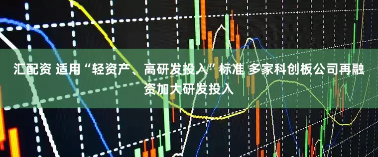 汇配资 适用“轻资产、高研发投入”标准 多家科创板公司再融资加大研发投入