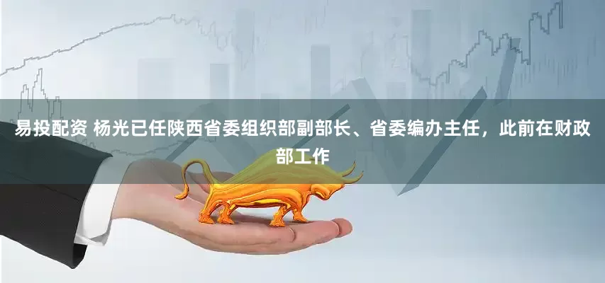 易投配资 杨光已任陕西省委组织部副部长、省委编办主任，此前在财政部工作